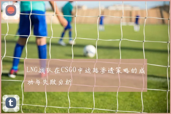 LNG战队在CSGO中边路渗透策略的成功与失败分析