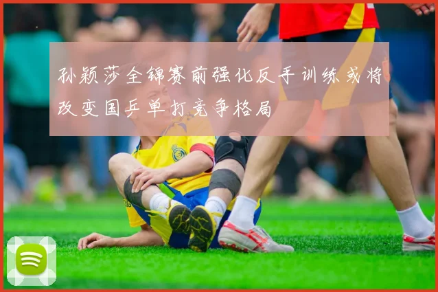孙颖莎全锦赛前强化反手训练或将改变国乒单打竞争格局