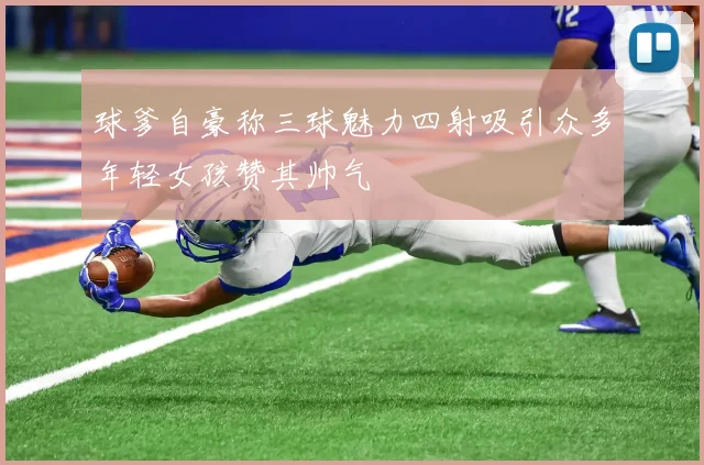 球爹自豪称三球魅力四射吸引众多年轻女孩赞其帅气