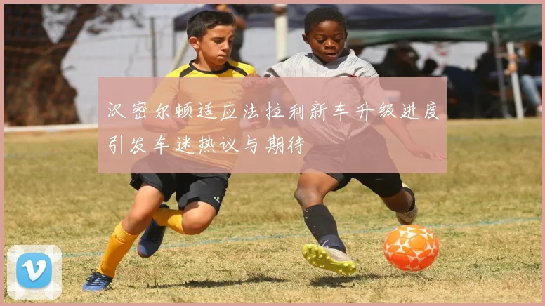 汉密尔顿适应法拉利新车升级进度引发车迷热议与期待