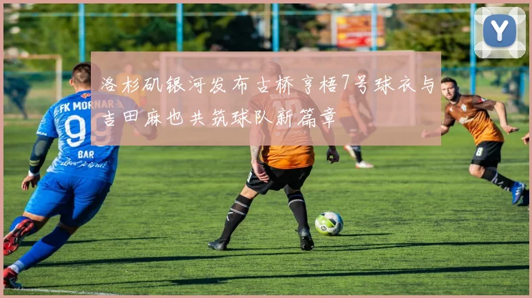 洛杉矶银河发布古桥亨梧7号球衣与吉田麻也共筑球队新篇章