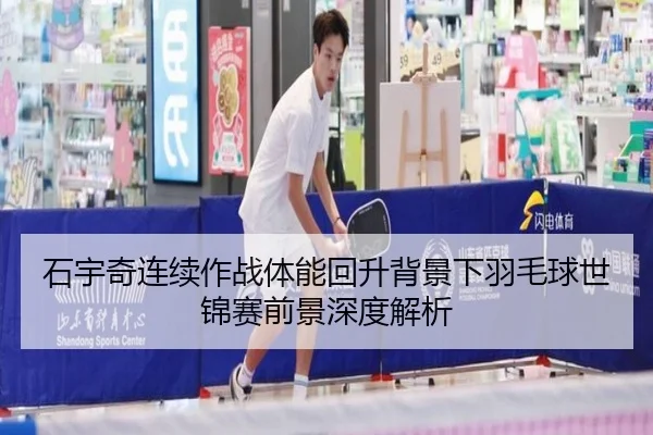 石宇奇连续作战体能回升背景下羽毛球世锦赛前景深度解析