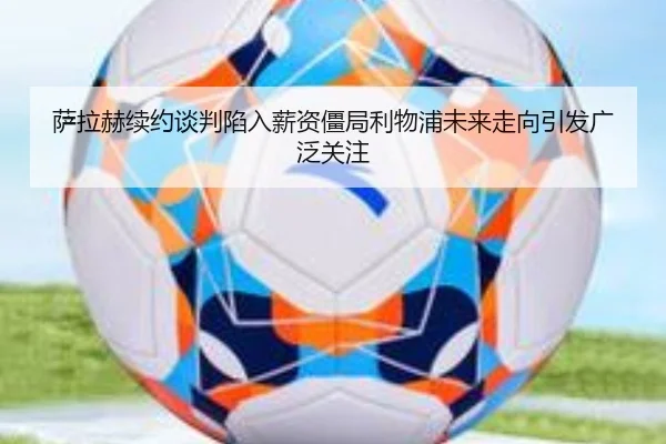 萨拉赫续约谈判陷入薪资僵局利物浦未来走向引发广泛关注