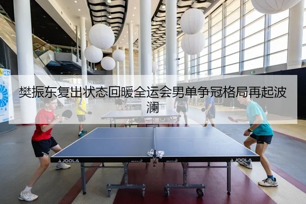 樊振东复出状态回暖全运会男单争冠格局再起波澜